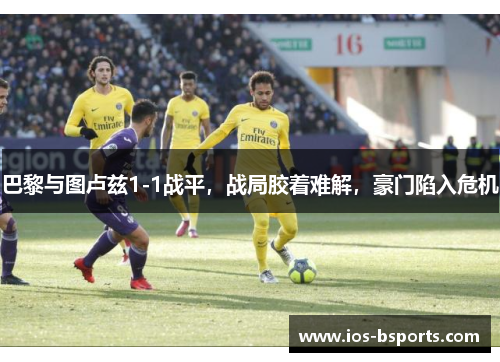 巴黎与图卢兹1-1战平，战局胶着难解，豪门陷入危机