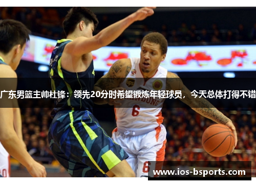 广东男篮主帅杜锋：领先20分时希望锻炼年轻球员，今天总体打得不错