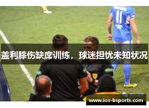 盖利膝伤缺席训练，球迷担忧未知状况